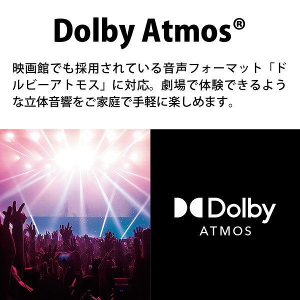 DOLBY Atmos。
映画館でも採用されている音声フォーマット「ドルビーアトモス」に対応。
劇場で体験できるような立体音響をご家庭で手軽に楽しめます。