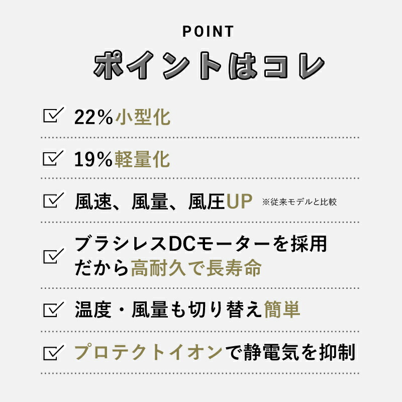ポイントはこれ!
22%小型化。
19%軽量化。
風速、風量、風圧アップ。
ブラシレスDCモーターを採用だから高耐久で長寿命。
温度、風量も切り替え簡単。
プロテクトイオンで静電気を抑制。