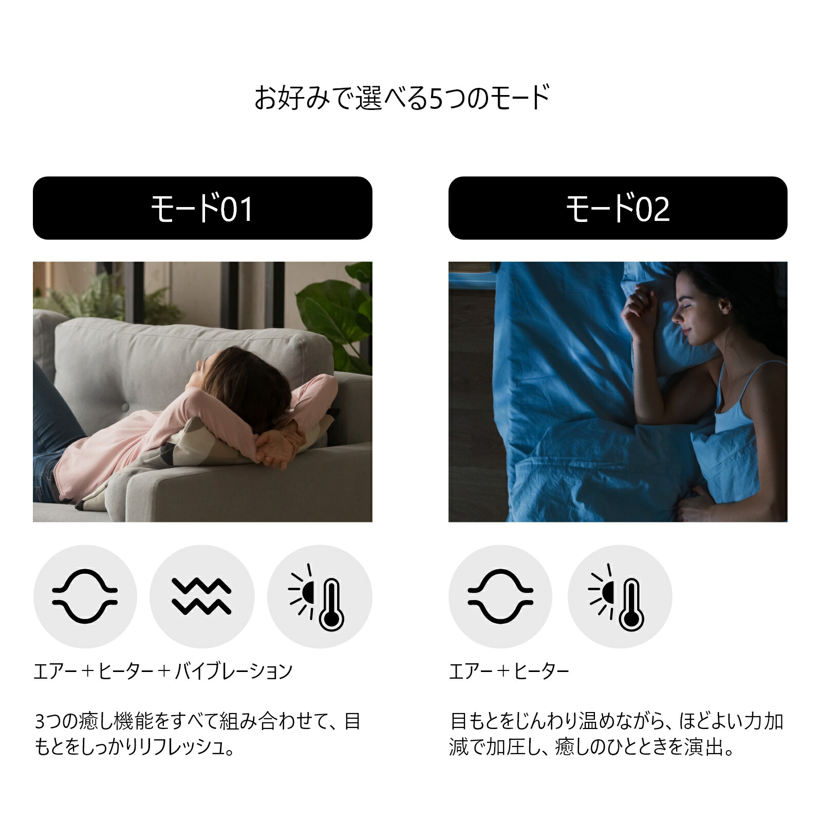 お好みで選べる５つのモード。
1、エアー+ヒーター+バイブレーション：3つの癒し機能をすべて組み合わせて、目元をしっかりリフレッシュ。
2、エアー+ヒーター：目元をじんわり温めながら、ほどよい力加減で加圧し、癒しのひと時を演出。
