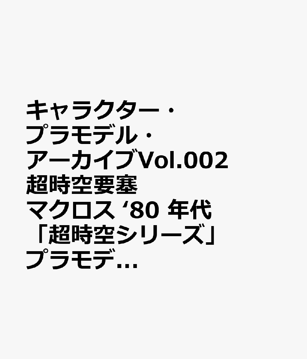 キャラクター・プラモデル・アーカイブVol.002　超時空要塞マクロス　‘80 年代 「超時空シリーズ」プラモデル変遷史画像