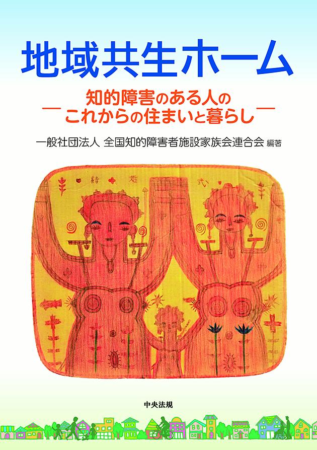 地域共生ホーム知的障害のある人のこれからの住まいと暮らし[一般社団法人全国知的障害者施設家族会連合会]