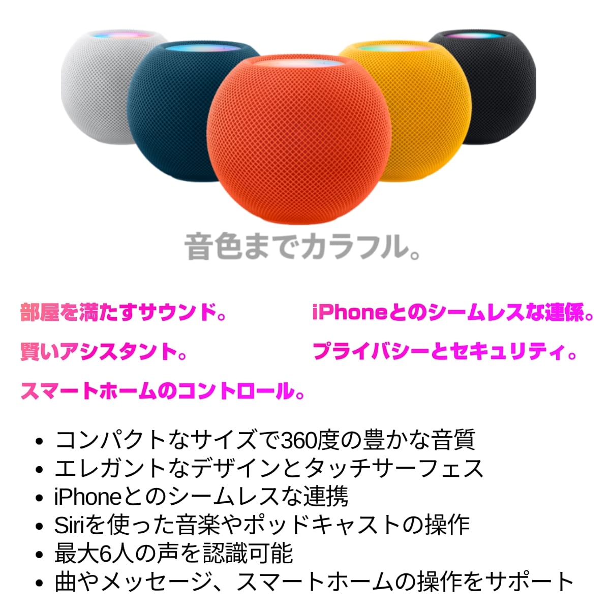 HomePodminiの魅力
部屋を満たすサウンド。
iPhoneとのシームレスな連係。
賢いアシスタント。
プライバシーとセキュリティ。
スマートホームのコントロール。