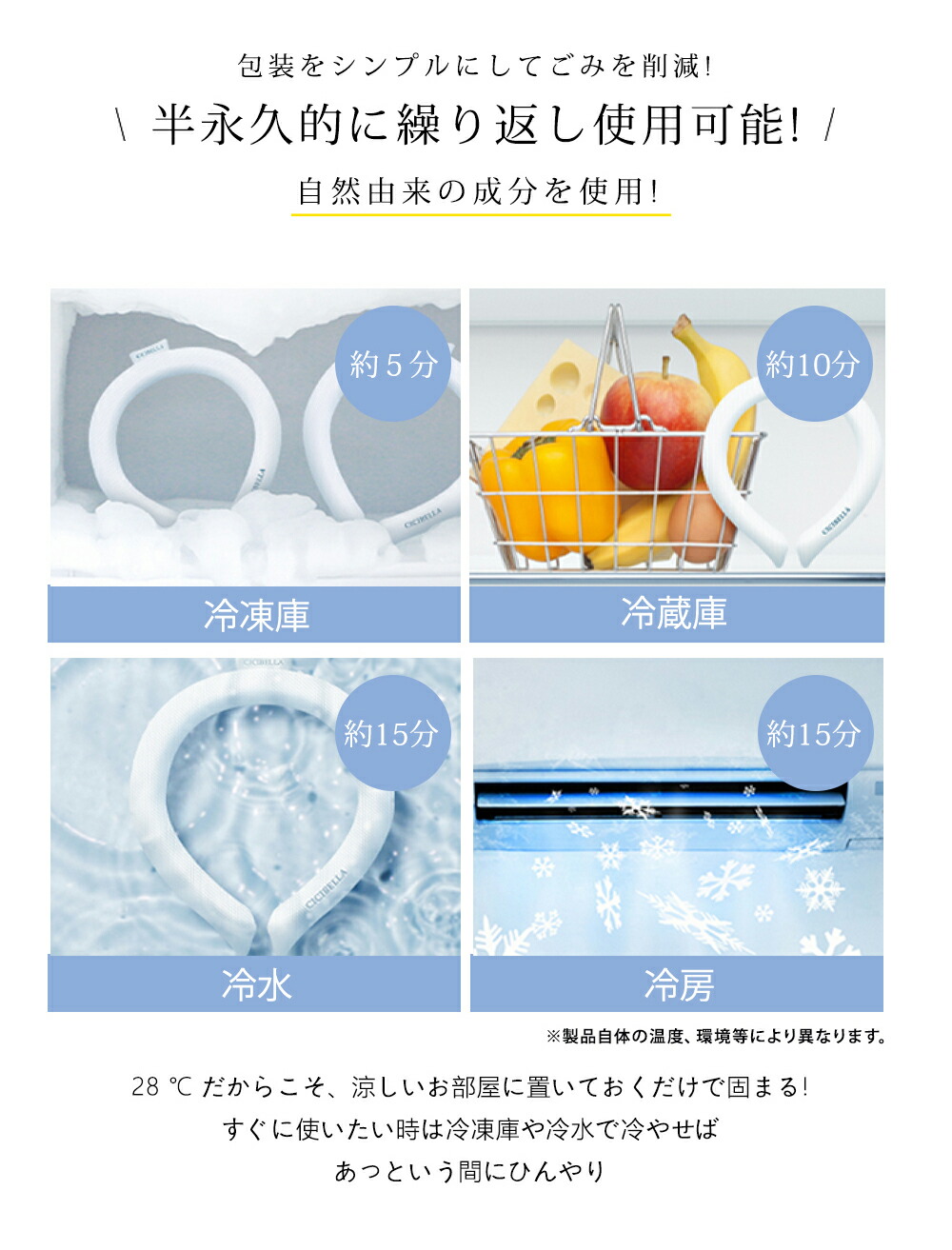 半永久的に繰り返し使用可能!
自然由来の成分を使用!
28℃だからこそ、涼しいお部屋に置いておくだけで固まる!
さらに使いたいときは冷凍庫や冷水で冷やせばあっという間にひんやり快適に!