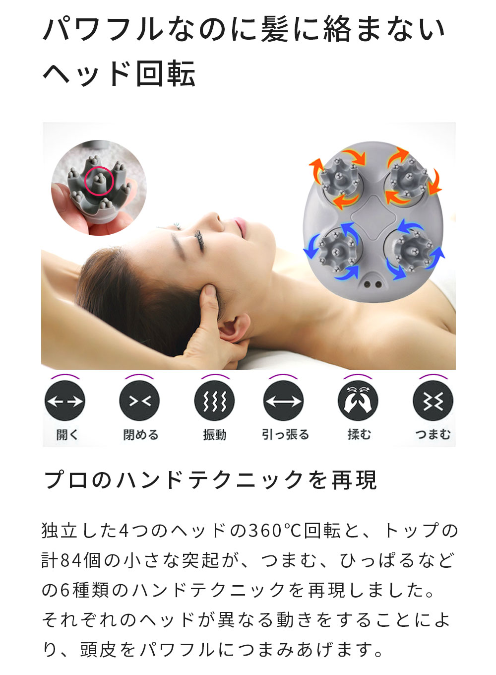 パワフルなのに髪に絡まないヘッド回転。
開く、閉める、振動、引っ張る、揉む、つまむ。
プロのハンドテクニックを再現。