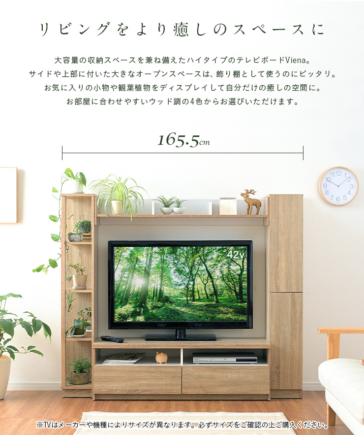 リビングをより癒しのスペースに。
大容量の収納スペースを兼ね備えたハイタイプのテレビボードViena。
サイドや上部についた大きなオープンスペースは、飾り棚として使うのにピッタリ。
お気に入りの小物や観葉植物をディスプレイして自分だけの癒しの空間に。
お部屋に合わせやすいウッド調の4色からお選びいただけます。