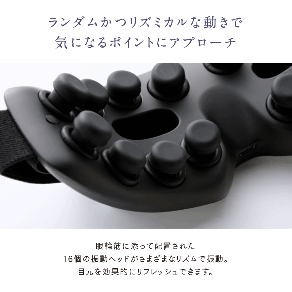 ランダムかつリズミカルな動きで気になるポイントにアプローチ。
眼輪筋に添って配置された16個の振動ヘッドがさまざまなリズムで振動。
目元を効果的にリフレッシュできます。