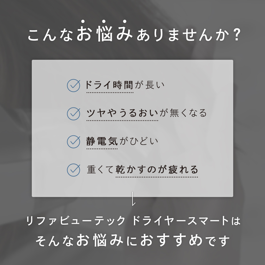 こんなお悩みありませんか?
ドライ時間が長い。
つや潤いがなくなる。
静電気がひどい。
重くて乾かすのが疲れる。
リファビューテックドライヤースマートはそんなお悩みにおすすめです。