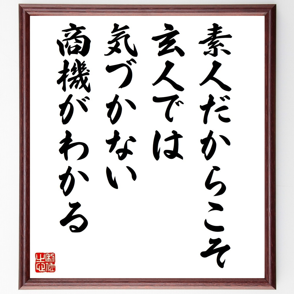 名言「素人だからこそ玄人では気づかない商機がわかる」手書き書道色紙額／受注後の毛筆直筆（商機 素人 玄人 ﾋﾞｼﾞﾈｽ ｱｲﾃﾞｱ 起業 発想 ﾁｬﾝｽ ﾏｰｹﾃｨﾝｸﾞ 成功 小林一三 名言 格言 座右の銘 ﾌﾟﾚｾﾞﾝﾄ 贈り物 お祝い 偉人 ｸ～