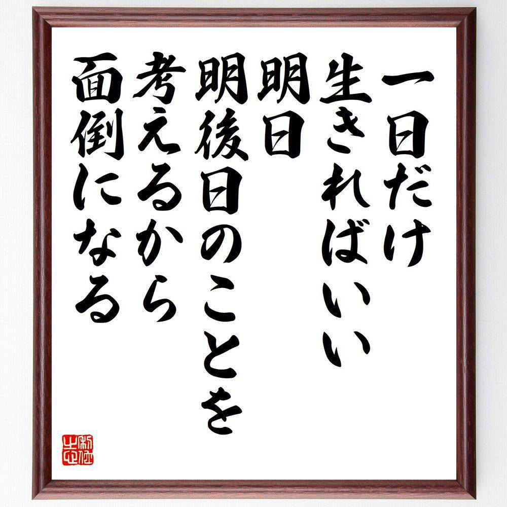 名言「一日だけ生きればいい、明日、明後日のことを考えるから面倒になる」手書き書道色紙額／受注後の毛筆直筆（水上勉 一日だけ生きる 名言 人生観 ｼﾝﾌﾟﾙﾗｲﾌ ｽﾄﾚｽ解消 心の平和 自己啓発 瞬間を楽しむ 生き方 水上勉 名言 格言 座右の銘 ﾌ～