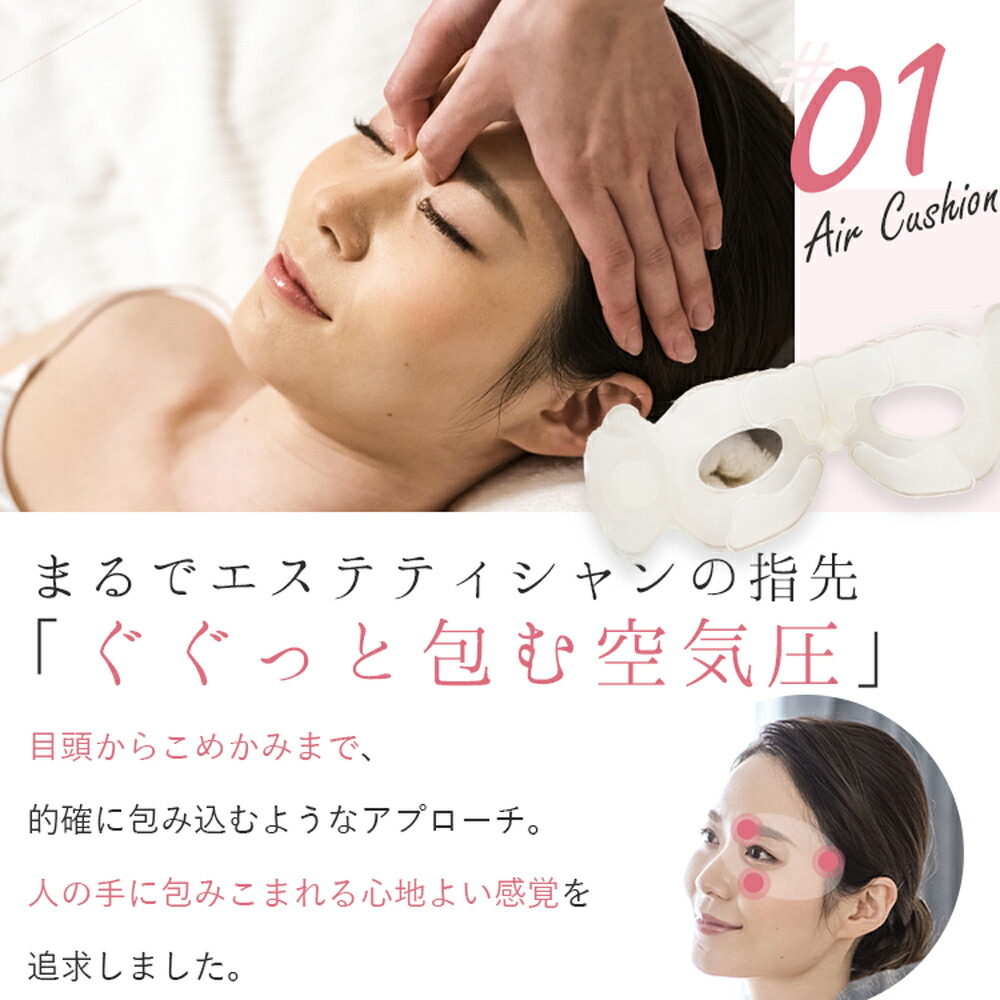 まるでエステティシャンの指先。
「ググっと包む空気圧」
目頭からこめかみまで、的確に包み込むようなアプローチ。
人の手に包み込まれる心地よい感覚を追求しました。